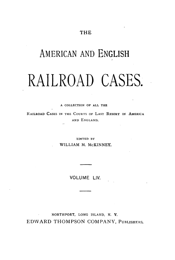handle is hein.cases/amegrailr0054 and id is 1 raw text is: THE

AMERICAN AND ENGLISH
RAILROAD CASES.
A COLLECTION OF ALL THE
RAILROAD CASES IN THE COURTS OF LAST RESORT IN AMERICA
AND ENGLAND.
EDITED BY
WILLIAM M. McKINNEY.

VOLUME LIV.
NORTHPORT, LONG ISLAND, N. Y.
EDWARD THOMPSON COMPANY, PUBLISHERS.


