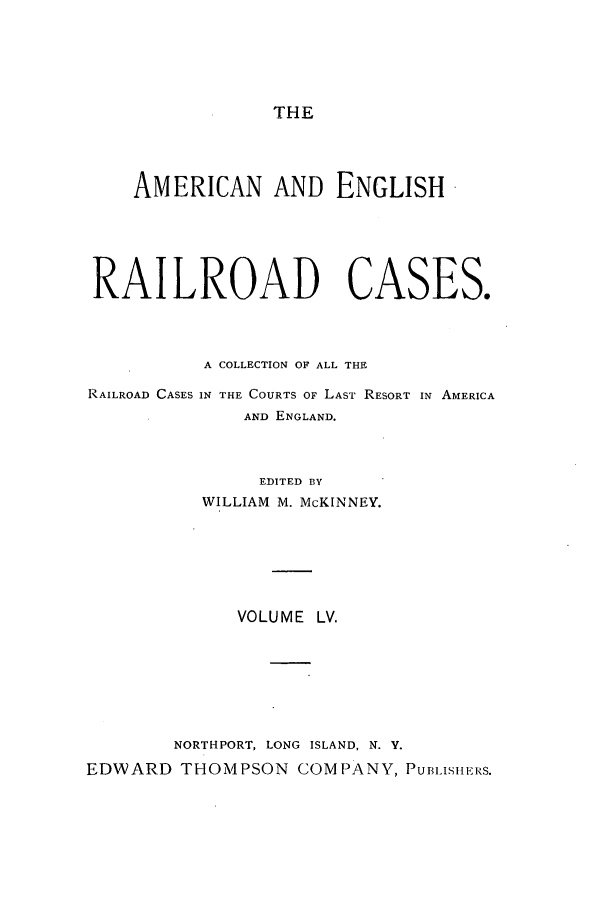 handle is hein.cases/amegrailr0055 and id is 1 raw text is: THE

AMERICAN AND ENGLISH
RAILROAD CASES.
A COLLECTION OF ALL THE
RAILROAD CASES IN THE COURTS OF LAST RESORT IN AMERICA
AND ENGLAND.
EDITED BY
WILLIAM M. McKINNEY.
VOLUME LV.
NORTHPORT, LONG ISLAND, N. V.
EDWARD THOMPSON COMPANY, PUBLISHERS.


