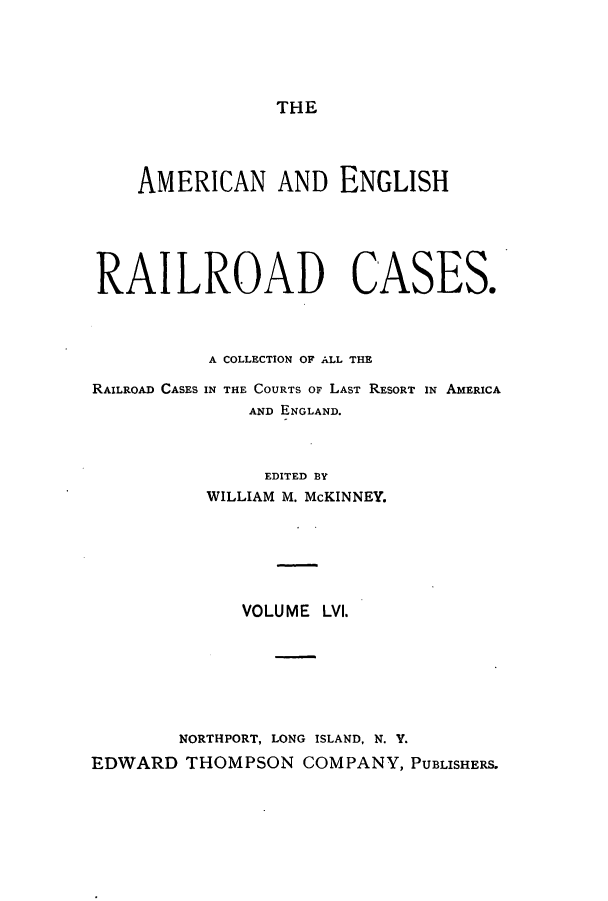 handle is hein.cases/amegrailr0056 and id is 1 raw text is: THE

AMERICAN AND ENGLISH
RAILROAD CASES.
A COLLECTION OF ALL THE
RAILROAD CASES IN THE COURTS OF LAST RESORT IN AMERICA
AND ENGLAND.
EDITED BY
WILLIAM M. McKINNEY.
VOLUME LVI.
NORTHPORT, LONG ISLAND, N. Y.
EDWARD THOMPSON COMPANY, PUBLISHERS.


