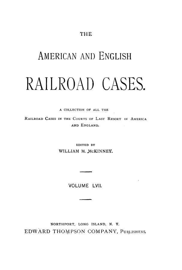 handle is hein.cases/amegrailr0057 and id is 1 raw text is: THE

AMERICAN ANI) ENGLISH
RAILROAD CASES.

RAILROAD CASES

A COLLECTION OF ALL THE
IN THE COURTS OF LAST RESORT IN AMERICA
AND ENGLAND.

EDITED BY
WILLIAM M. McKINNEY.
VOLUME LVII.
NORTHPORT, LONG ISLAND, N. Y.
EDWARD THOi/IPSON COMPANY, PUBLISHERS,


