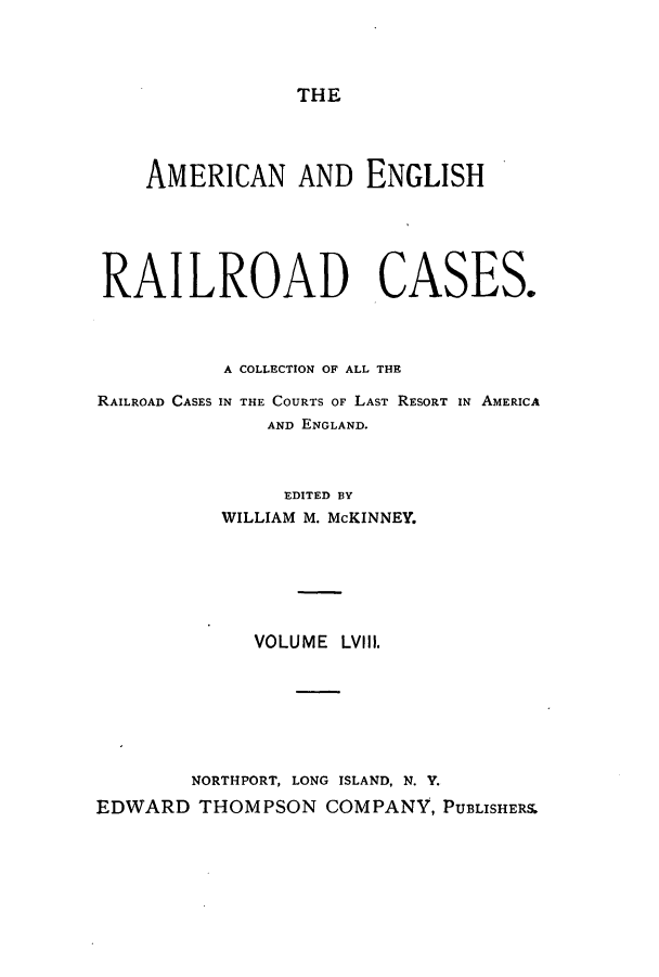 handle is hein.cases/amegrailr0058 and id is 1 raw text is: THE

AMERICAN AND ENGLISH
RAILROAD CASES.
A COLLECTION OF ALL THE
RAILROAD CASES IN THE COURTS OF LAST RESORT IN AMERICA
AND ENGLAND.
EDITED BY
WILLIAM M. McKINNEY.
VOLUME LVIII.
NORTHPORT, LONG ISLAND, N. V.
EDWARD THOMPSON COMPANY, PUBLISHERS.


