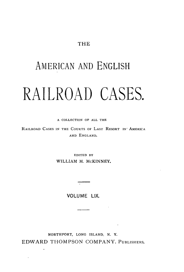 handle is hein.cases/amegrailr0059 and id is 1 raw text is: THE

AMERICAN AND ENGLISH
RAILROAD CASES.
A COLLECTION OF ALL THE

RAILROAD CASES

IN THE COURTS OF LAST RESORT IN- AMERICA
AND ENGLAND.

EDITED BY
WILLIAM M. McKINNEY.
VOLUME LIX.
NORTHPORT, LONG ISLAND, N. Y.
EDWARD THOMPSON COMPANY. PUBLISHERS.


