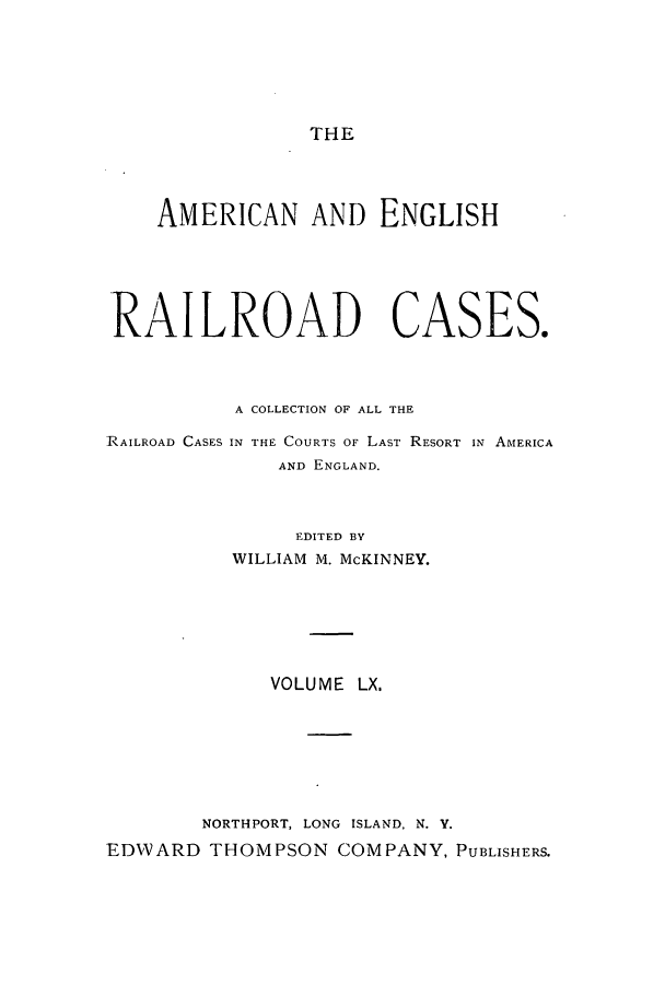 handle is hein.cases/amegrailr0060 and id is 1 raw text is: THE

AMERICAN AND ENGLISH
RAILROAD CASES.
A COLLECTION OF ALL THE
RAILROAD CASES IN THE COURTS OF LAST RESORT IN AMERICA
AND ENGLAND.
EDITED BY
WILLIAM M. McKINNEY.
VOLUME LX.
NORTHPORT, LONG ISLAND, N. Y.
EDWARD THOMPSON COMPANY, PUBLISHERS.


