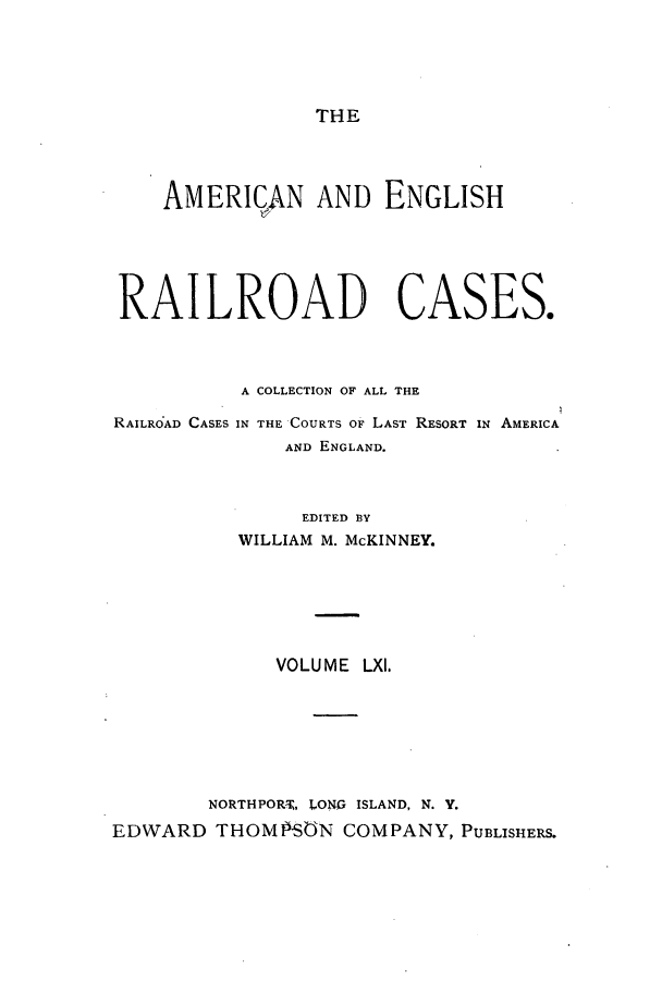 handle is hein.cases/amegrailr0061 and id is 1 raw text is: THE

AMERI('AN AND ENGLISH
RAILROAD CASES.
A COLLECTION OF ALL THE

RAILROAD CASES

IN THE COURTS OF LAST RESORT IN AMERICA
AND ENGLAND.

EDITED BY
WILLIAM M. McKINNEY.
VOLUME LXI.
NORTHPORT, LONG ISLAND, N. Y.
EDWARD THOMPSON COMPANY, PUBLISHERS.



