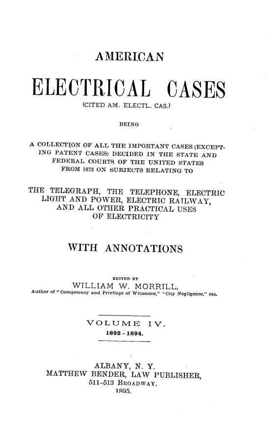 handle is hein.cases/amelec0004 and id is 1 raw text is: A MERICAN
ELECTRICAL CASES
(CITED AM. ELECTL. CAS.)
BEING
A COLLECTION OF ALL THE IMPORTANT CASES (EXCEPT-
ING PATENT CASES) DECIDED IN THE STATE AND
FEDERAL COURTS OF THE UNITED STATES
FROM 1873 ON SUBJECTS RELATING TO
THE TELEGRAPH, THE TELEPHONE, ELECTRIC
LIGHT AND POWER, ELECTRIC RATLWAY,
AND ALL OTHER PRACTICAL USES
OF ELECTRICITY
WITH ANNOTATIONS
EDITED BY
WTLLIAM W. MORRILL,
Author of Competency and Privilege of Witnesses, City Negligence, etc.
VOLUME       IV.
1892-1894.
ALBANY, N. Y.
MATTHEW BENDER, LAW PUBLISHER,
511-513 BROADWAY.
1 95.


