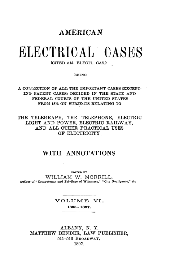 handle is hein.cases/amelec0006 and id is 1 raw text is: AMERICAN
ELECTRICAL CASES
(CITED AM. ELECTL. CAS.)
BEING
A COLLECTION OF ALL THE IMPORTANT CASES (EXCEPT-
ING PATENT CASES) DECIDED IN THE STATE AND
FEDERAL COURTS OF THE UNITED STATES
FROM 1873 ON SUBJECTS RELATING TO
THE TELEGRAPH, THE TELEPHONE, ELECTRIC
LIGHT AND POWER, ELECTRIC RAILWAY,
AND ALL OTHER PRACTICAL USES
OF ELECTRICITY
WITH ANNOTATIONS
EDITED BY
WILLIAM W. MORRILL,
Author of  Competency and Privilege of Witnesses, City Negligence, etc
VOLUIVIE VI.
1895- 1897.

ALBANY, N. Y.
MATTHEW BENDER, LAW PUBLISHER,
511-513 BROADWAY.
1897.


