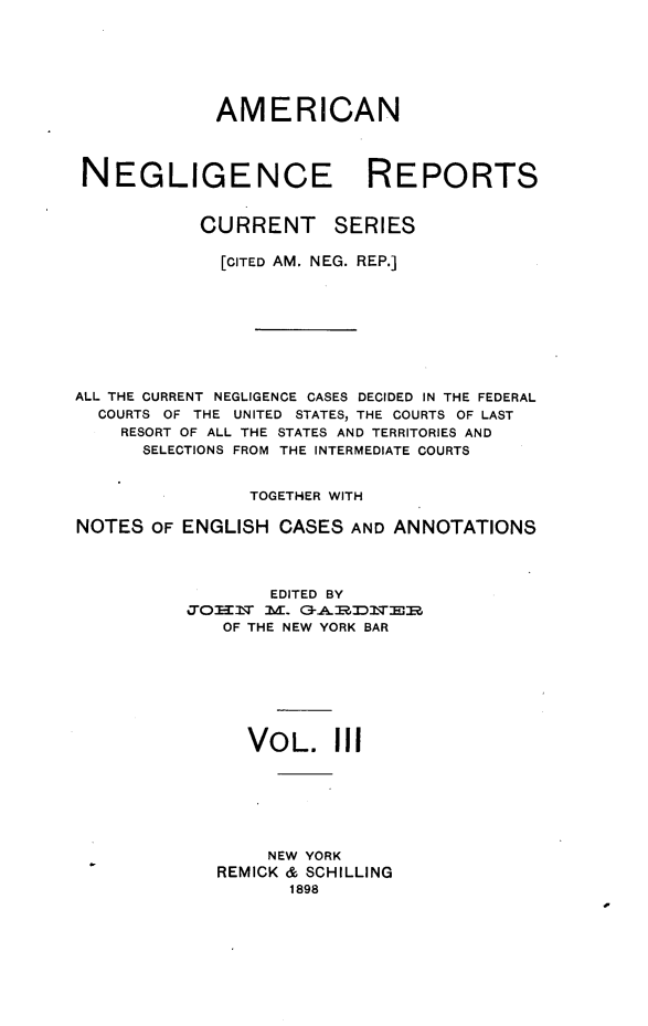 handle is hein.cases/amnegcs0003 and id is 1 raw text is: 







             AMERICAN




 NEGLIGENCE REPORTS


            CURRENT SERIES

            [CITED AM. NEG. REP.]









ALL THE CURRENT NEGLIGENCE CASES DECIDED IN THE FEDERAL
  COURTS OF THE UNITED STATES, THE COURTS OF LAST
    RESORT OF ALL THE STATES AND TERRITORIES AND
      SELECTIONS FROM THE INTERMEDIATE COURTS


                TOGETHER WITH

NOTES  OF ENGLISH  CASES AND ANNOTATIONS




                  EDITED BY
          %7T=T]3N M. G3-Al:ZI]ST-ER
              OF THE NEW YORK BAR








                VOL. III







                  NEW YORK
             REMICK & SCHILLING
                    1898



