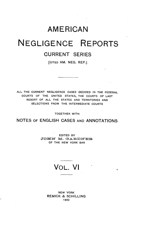 handle is hein.cases/amnegcs0006 and id is 1 raw text is: 








             AMERICAN




 NEGLIGENCE REPORTS


           CURRENT SERIES

             [CITED AM. NEG. REP.]









ALL THE CURRENT NEGLIGENCE CASES DECIDED IN THE FEDERAL
  COURTS OF THE UNITED STATES, THE COURTS OF LAST
    RESORT OF ALL THE STATES AND TERRITORIES AND
      SELECTIONS FROM THE INTERMEDIATE COURTS


                TOGETHER WITH

NOTES  OF ENGLISH CASES  AND ANNOTATIONS




                  EDITED BY
          Jo02=  ] E. C-AR~]~ER
             OF THE NEW YORK BAR








                VOL.   VI







                NEW  YORK
             REMICK & SCHILLING
                   1900


