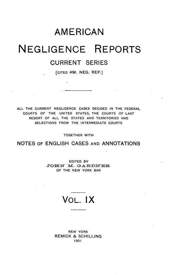 handle is hein.cases/amnegcs0009 and id is 1 raw text is: 







            AMERICAN



NEGLIGENCE REPORTS


CURRENT


SERIES


             [CITED AM. NEG. REP.]








ALL THE CURRENT NEGLIGENCE CASES DECIDED IN THE FEDERAL
  COURTS OF THE UNITED STATES, THE COURTS OF LAST
    RESORT OF ALL THE STATES AND TERRITORIES AND
      SELECTIONS FROM THE INTERMEDIATE COURTS


                TOGETHER WITH

NOTES  OF ENGLISH  CASES AND ANNOTATIONS



                  EDITED BY
          JOH]N'  M. G3-A:EZD]NE|B
              OF THE NEW YORK BAR







                VOL. IX







                  NEW YORK
             REMICK & SCHILLING
                    1901


