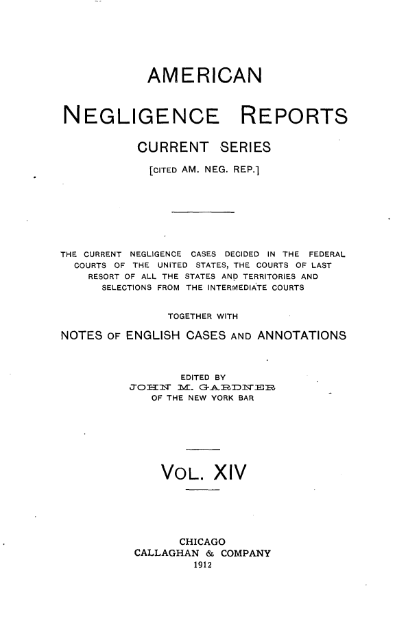 handle is hein.cases/amnegcs0014 and id is 1 raw text is: 






             AMERICAN



NEGLIGENCE REPORTS


           CURRENT SERIES

             [CITED AM. NEG. REP.]








THE CURRENT NEGLIGENCE CASES DECIDED IN THE FEDERAL
  COURTS OF THE UNITED STATES, THE COURTS OF LAST
    RESORT OF ALL THE STATES AND TERRITORIES AND
      SELECTIONS FROM THE INTERMEDIATE COURTS


                TOGETHER WITH

NOTES  OF ENGLISH CASES  AND ANNOTATIONS



                 EDITED BY
          JOHNI~w M. G-A.DN~E
             OF THE NEW YORK BAR







               VOL.   XIV






                 CHICAGO
           CALLAGHAN & COMPANY
                   1912


