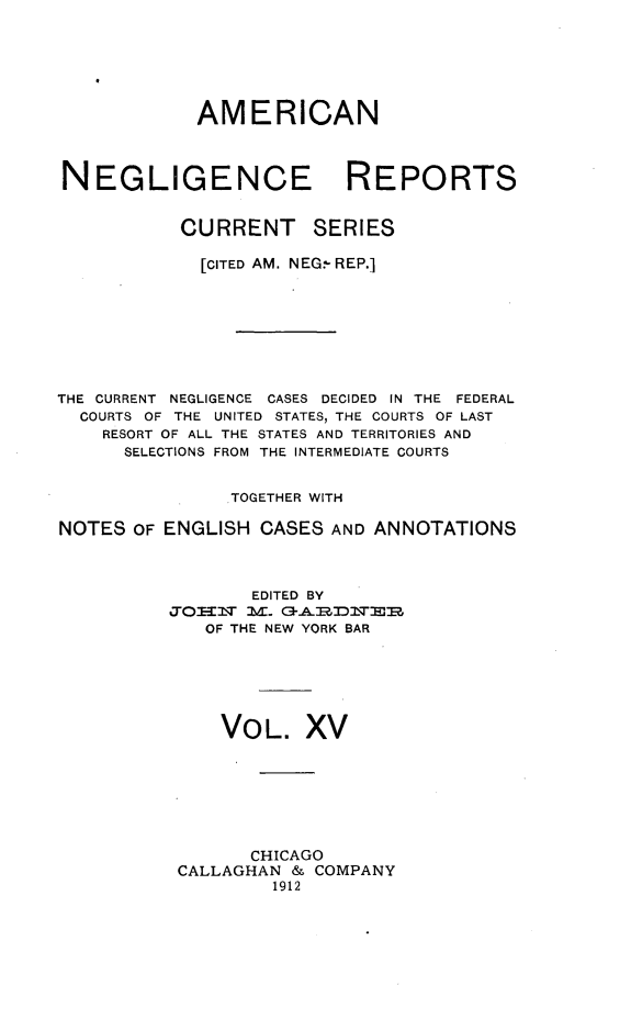 handle is hein.cases/amnegcs0015 and id is 1 raw text is: 






             AMERICAN



NEGLIGENCE REPORTS


           CURRENT SERIES

             [CITED AM. NEGr REP.]








THE CURRENT NEGLIGENCE CASES DECIDED IN THE FEDERAL
  COURTS OF THE UNITED STATES, THE COURTS OF LAST
    RESORT OF ALL THE STATES AND TERRITORIES AND
      SELECTIONS FROM THE INTERMEDIATE COURTS


                TOGETHER WITH

NOTES  OF ENGLISH CASES  AND ANNOTATIONS



                  EDITED BY
          JOHN5 M. G3-AR7D]NE|
             OF THE NEW YORK BAR






               VOL.   XV







                 CHICAGO
           CALLAGHAN & COMPANY
                   1912


