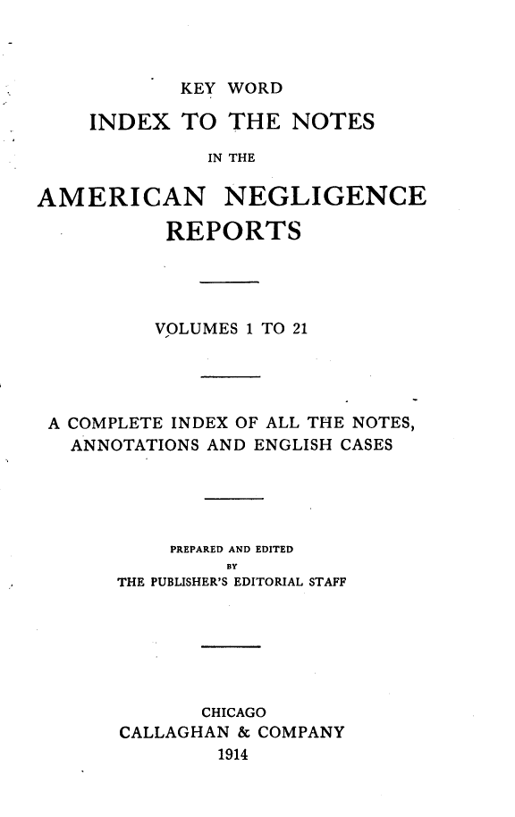 handle is hein.cases/amnegcs0022 and id is 1 raw text is: 



KEY WORD


    INDEX   TO  THE  NOTES

              IN THE

AMERICAN NEGLIGENCE

           REPORTS




           VOLUMES 1 TO 21




 A COMPLETE INDEX OF ALL THE NOTES,
   ANNOTATIONS AND ENGLISH CASES





           PREPARED AND EDITED
                BY
       THE PUBLISHER'S EDITORIAL STAFF


       CHICAGO
CALLAGHAN & COMPANY
        1914


