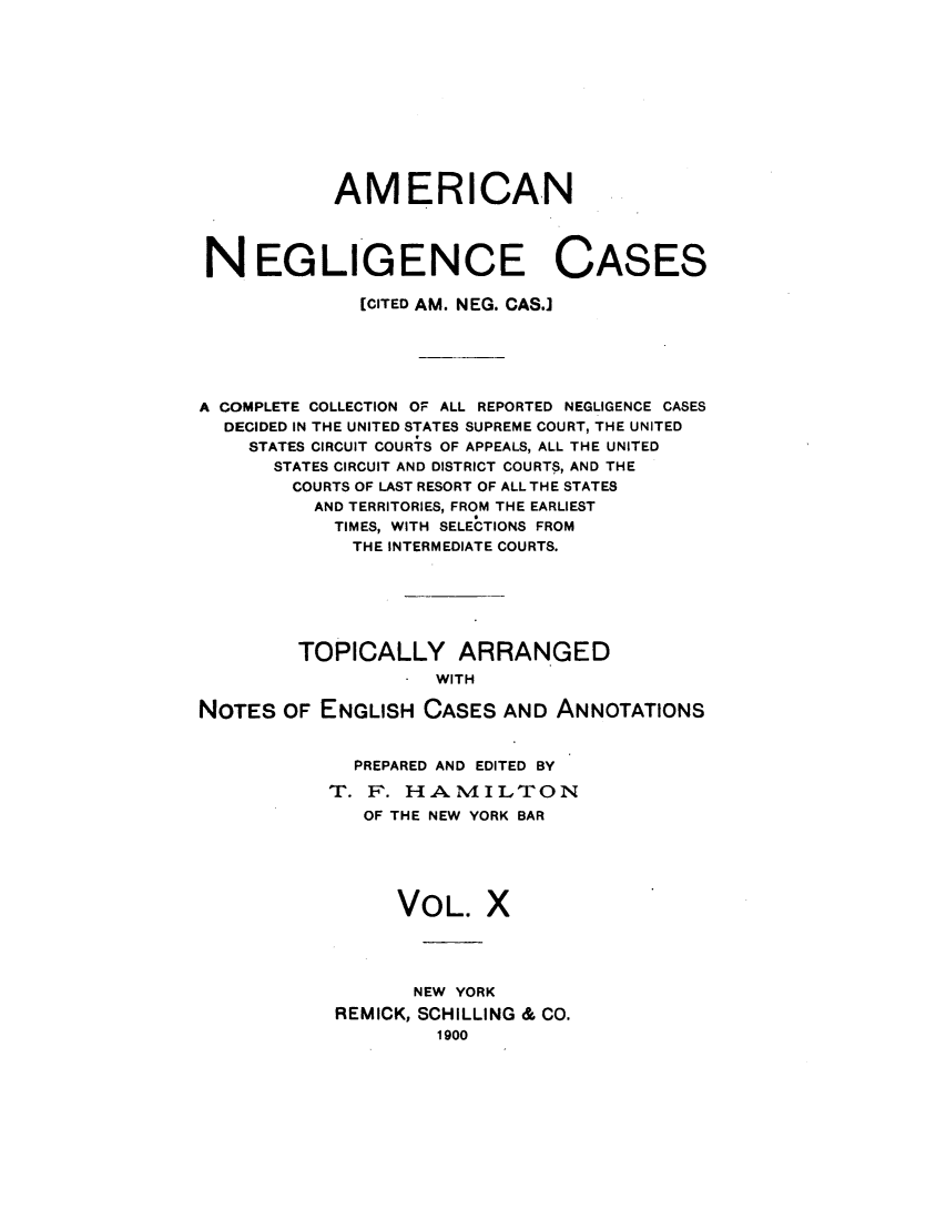 handle is hein.cases/amneglic0010 and id is 1 raw text is: 











            AMERICAN




 NEGLIGENCE CASES

              [CITED AM. NEG. CAS.]






A COMPLETE COLLECTION OF ALL REPORTED NEGLIGENCE CASES
  DECIDED IN THE UNITED STATES SUPREME COURT, THE UNITED
    STATES CIRCUIT COURTS OF APPEALS, ALL THE UNITED
      STATES CIRCUIT AND DISTRICT COURTS, AND THE
        COURTS OF LAST RESORT OF ALL THE STATES
          AND TERRITORIES, FROM THE EARLIEST
            TIMES, WITH SELECTIONS FROM
            THE INTERMEDIATE COURTS.






         TOPICALLY ARRANGED
                  . WITH

NOTES  OF  ENGLISH CASES  AND  ANNOTATIONS


  PREPARED AND EDITED BY

T. F.  HAMILTON
   OF THE NEW YORK BAR





      VOL. X




      NEW  YORK
 REMICK, SCHILLING & CO.
         1900


