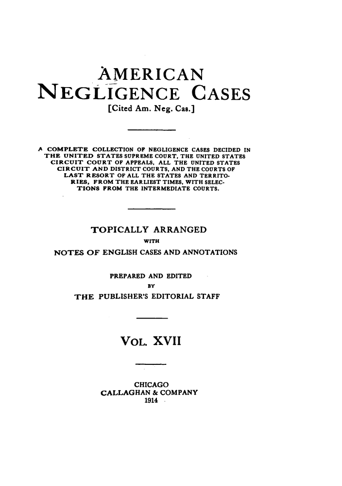 handle is hein.cases/amneglic0017 and id is 1 raw text is: 








            AMERICAN

NEGLIGENCE CASES
              [Cited Am. Neg. Cas.]




A COMPLETE COLLECTION OF NEGLIGENCE CASES DECIDED IN
THE  UNITED STATES SUPREME COURT, THE UNITED STATES
   CIRCUIT COURT OF APPEALS, ALL THE UNITED STATES
   CIRCUIT AND DISTRICT COURTS, AND THE COURTS OF
     LAST RESORT OF ALL THE STATES AND TERRITO-
     RIES, FROM THE EARLIEST TIMES, WITH SELEC-
        TIONS FROM THE INTERMEDIATE COURTS.





          TOPICALLY ARRANGED
                     WITH
   NOTES  OF ENGLISH CASES AND ANNOTATIONS


       PREPARED AND EDITED
              BY
THE  PUBLISHER'S EDITORIAL STAFF


    VOL.  XVII




       CHICAGO
CALLAGHAN & COMPANY
         1914 -


