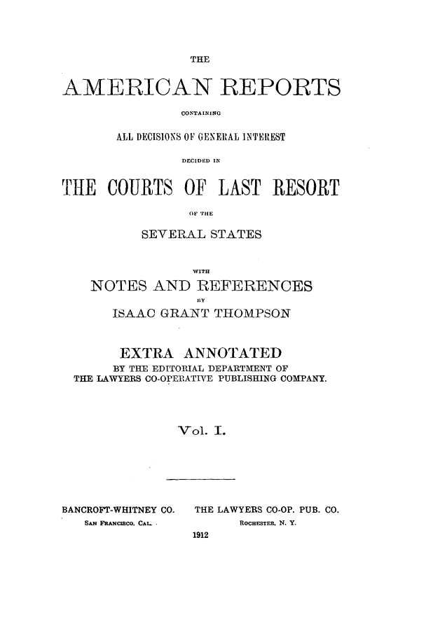 handle is hein.cases/amrpts0001 and id is 1 raw text is: THE

AMERICAN REPORTS
CON.TA INI NG
ALL DECISIONS OF GENERAL INTEREST
DECIDED IN
THE COURTS OF LAST RESORT
OF TILE
SEVERAL STATES
WITH
NOTES AND REFERENCES
ISAAC GRANT THOMPSON
EXTRA ANNOTATED
BY THE EDITORIAL DEPARTMENT OF
THE LAWYERS CO-OPERATIVE PUBLISHING COMPANY.
Vol. I.

BANCROFT-WHITNEY CO.
SAN FRANCISCO. CAL. .

THE LAWYERS CO-OP. PUB. CO.
ROCHESTER, N. Y.
1912


