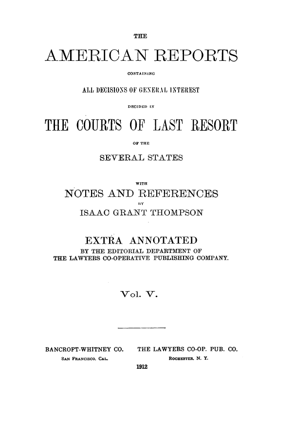 handle is hein.cases/amrpts0005 and id is 1 raw text is: THE

AMERICAN REPORTS
CONTAINING
ALL DECISIONS OF GENEIAL INTEREST
DECIDED) [N
THE COURTS OF LAST RESORT
OF THE
SEVERAL STATES
WITH
NOTES AND REFERENCES
ISAAC GRANT THOMPSON
EXTRA ANNOTATED
BY THE EDITORIAL DEPARTMENT OF
THE LAWYERS CO-OPERATIVE PUBLISHING COMPANY.
Vol. V.

BANCROFT-WHITNEY CO.
SAN FRANCISCO, CAL

THE LAWYERS CO-OP. PUB. CO.
ROCHESTER. N. Y.
1912


