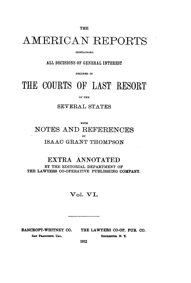 handle is hein.cases/amrpts0006 and id is 1 raw text is: THE

AMERICAN REPORTS
CONTAINING
ALL DECISIONS OF GENERAL INTEREST
DECIDED IN
THE COURTS OF LAST RESORT
OF THE
SEVERAL STATES
WITH
NOTES AND REFERENCES
ISAAC GRANT THOMPSON
EXTRA ANNOTATED
BY THE EDITORIAL DEPARTMENT OF
THE LAWYERS CO-OPERATIVE PUBLISHING COMPANY.
Vol. VI.

BANCROFT-WHITNEY CO.
SAN FINCIrCO, CA.L

THE LAWYERS CO-OP. PUB. CO.
ROCHESTER, N. T.
1912



