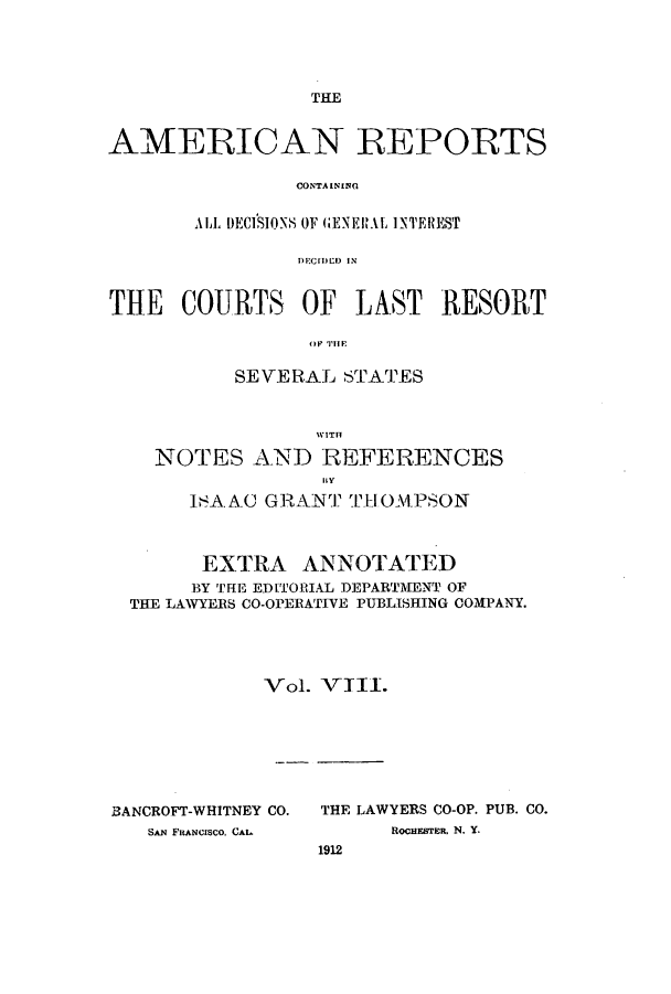 handle is hein.cases/amrpts0008 and id is 1 raw text is: THE

AMERICAN REPORTS
C'ONTA INI[NG
ALL DECISIONS OF (GENERAL INTEREST
THE COURTS OF LAST RESORT
SEVERAL STATES
WITH
NOTES AND REFERENCES
ISAAC GRANT THIOM1PSON
EXTRA ANNOTATED
BY THE EDITORIAL DEPARTMENT OF
THE LAWYERS CO-OPERATIVE PUBLISHING COMPANY.
Vol. VIII.

BANCROFT-WHITNEY CO.
SAN FRANCISCO, CAL

THE LAWYERS CO-OP. PUB. CO.
ROCHESTER. N. Y-
1912


