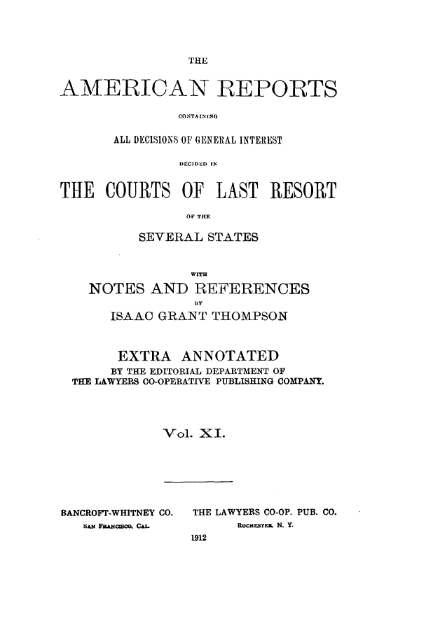 handle is hein.cases/amrpts0011 and id is 1 raw text is: THE

AMERICAN REPORTS
CONTAININEG
ALL DECISIONS OF GENERAL INTEREST
DECIDED IN
THE COURTS OF LAST RESORT
OF' THE
SEVERAL STATES
NOTES AND REFERENCES
ISAAC GRANT THOMPSON
EXTRA ANNOTATED
BY THE EDITORIAL DEPARTMENT OF
THE LAWYERS CO-OPERATIVE PUBLISHING COMPANY.
Vol. XI.

BANCROFT-WHITNEY CO.
SAM FaUcso, CAz.

THE LAWYERS CO-OP. PUB. CO.
ROCHESTE. N. Y.
1912


