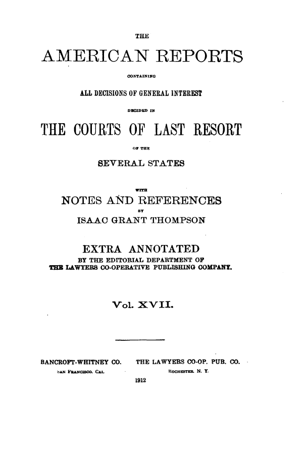 handle is hein.cases/amrpts0017 and id is 1 raw text is: TE

AMERICAN REPORTS
ALL DECISIONS OF GENERAL INTEREST
DUOWE IIN
THE COURTS OF LAST RESORT
OF THE
SEVERAL STATES
NOTES AND REFERENCES
BT
ISAAC GRANT THOMPSON
EXTRA ANNOTATED
BY THE EDITORIAL DEPARTMENT OF
TE LAWYERS CO-OPERATIVE PUBLISHING OOMPANT.
Vol. xv II.

BANCROFT-WHITNEY CO.
BAN FaaacZo. CAL.

THE LAWYERS CO-OP. PUB. CO.
KOCHTEBE  N. Y.
1912


