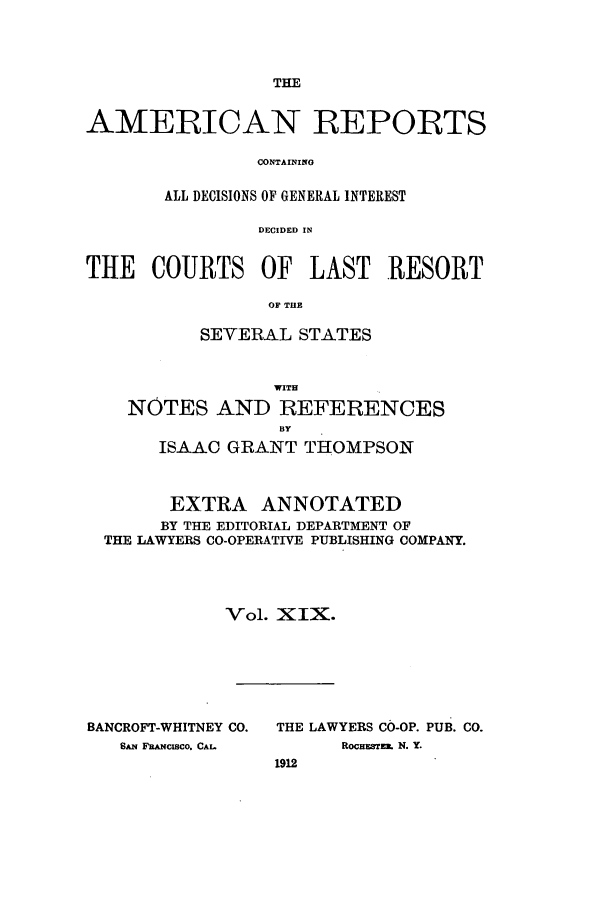 handle is hein.cases/amrpts0019 and id is 1 raw text is: THE

AMERICAN REPORTS
CONTAINING
ALL DECISIONS OF GENERAL INTEREST
DECIDED IN
THE COURTS OF LAST RESORT
OF TflE
SEVERAL STATES
WITH
NOTES AND REFERENCES
BY
ISAAC GRANT THOMPSON
EXTRA ANNOTATED
BY THE EDITORIAL DEPARTMENT OF
THE LAWYERS CO-OPERATIVE PUBLISHING COMPANY.
Vol. XIX.

BANCROFT-WHITNEY CO.
SAN FRANCISCO. CAL.

THE LAWYERS CO-OP. PUB. CO.
ROCHESTER. N. Y.
1912


