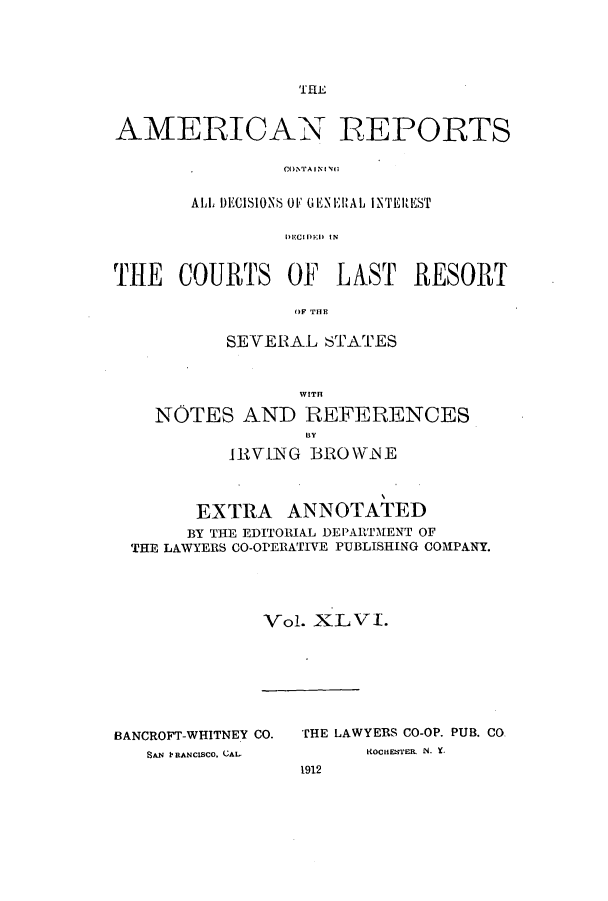 handle is hein.cases/amrpts0046 and id is 1 raw text is: THE

AMERICAN REPORTS
CONTA IN I NO
ALL DECISIONS OF  ENERAL INTEREST
DECIDl ED IN
THE COURTS OF LAST RESORT
(IF THE
SEVERAL STATES
WITH
NOTES AND REFERENCES
IHY1NG BROWNE
EXTRA ANNOTATED
BY THE EDITORIAL DEPARTMENT OF
THE LAWYERS CO-OPERATIVE PUBLISHING COMPANY.
Vol. XLVJI.

BANCROFT-WHITNEY CO.
SAN IRANCISCO. CAL.

THE LAWYERS CO-OP. PUB. CO
KOCHESTEIL N. Y.
1912


