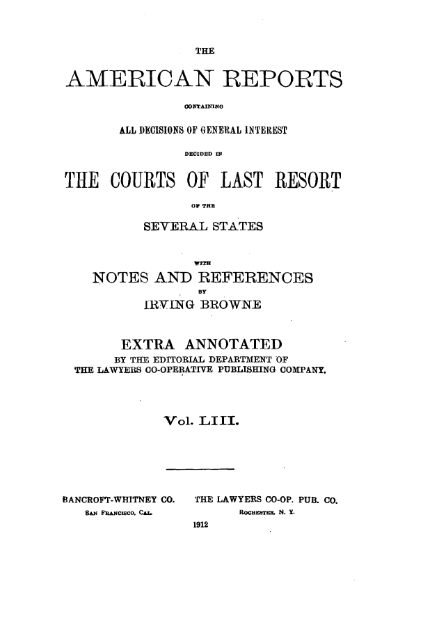 handle is hein.cases/amrpts0053 and id is 1 raw text is: THE

AMERICAN REPORTS
CONTAINING
ALL DECISIONS OF GENERAL INTEREST
DECIDED IN
THE COURTS OF LAST RESORT
OV THE
SEVERAL STATES
NOTES AND REFERENCES
IRVING BROWNE
EXTRA ANNOTATED
BY THE EDITORIAL DEPARTMENT OF
THE LAWYERS CO-OPERATIVE PUBLISHING COMPANY.
Vol. LIII.

BANCROFT-WHITNEY CO.
SAN FRANCISCO. CAJ.

THE LAWYERS CO-OP. PUB. Co.
ROCHESTE  N. X.
1912


