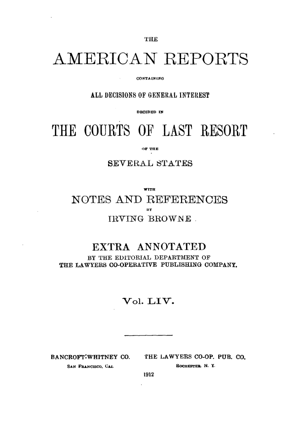 handle is hein.cases/amrpts0054 and id is 1 raw text is: THE

AMERICAN REPORTS
CONTAINENG
ALL DECISIONS OF GENERAL INTEREST
DECIDED rN
THE COURTS OF LAST RESORT
OF1 THE
SEVERAL STATES
WITH
NOTES AND REFERENCES
IRVING BROWNE
EXTRA ANNOTATED
BY THE EDITORIAL DEPARTMENT OF
THE LAWYERS CO-OPERATIVE PUBLISHING COMPANY.
Vol. LIV.

BANCROFT-WHITNEY CO.
SAN F'ANcISCO. CAL

THE LAWYERS CO-OP. PUB. CO.
ROCHESTE   N. Y.
1912


