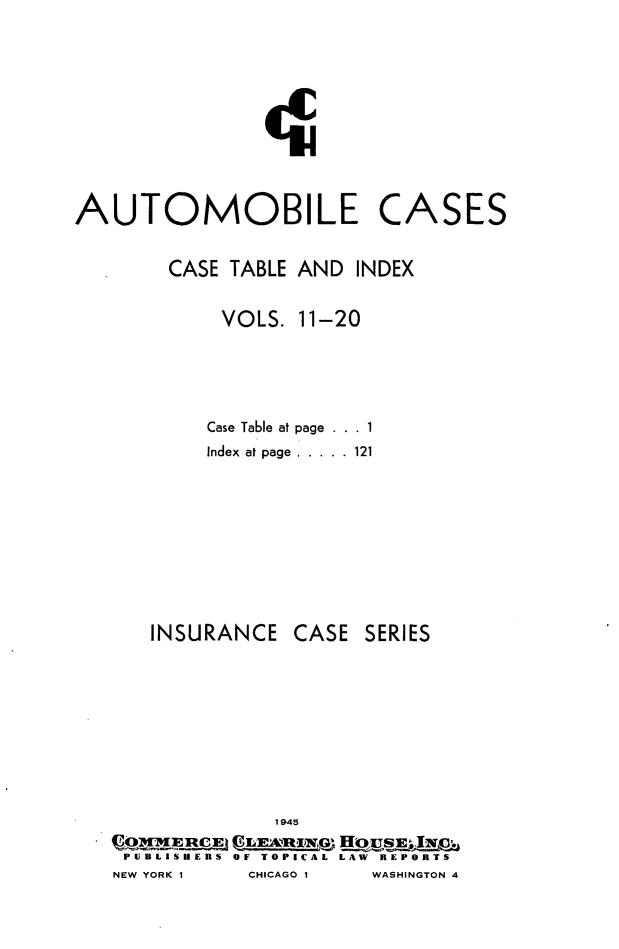handle is hein.cases/autoc0022 and id is 1 raw text is: AUTOMOBILE

CASE TABLE AND INDEX
VOLS. 11-20
Case Table at page . . . 1
Index at page ..... .121

INSURANCE

CASE SERIES

1 945
PCDLISHEUS OF TOPICAL LAW REPORTS
NEW YORK I      CHICAGO 1     WASHINGTON 4

CASES


