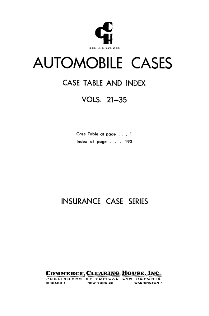 handle is hein.cases/autoc0038 and id is 1 raw text is: 






               REG. U. S. PAT. OFF.


AUTOMOBILE CASES


        CASE TABLE AND INDEX


             VOLS. 21-35




           Case Table at page . . . 1
           Index at page . . . 193


INSURANCE


CASE SERIES


C0MMER[CE, CL1EARI1NG. OUEJN.
PUSLISHERS OF TOPICAL LAW REPORTS
CHICAGO I  NEW YORK 36 WASHINGTON 4


