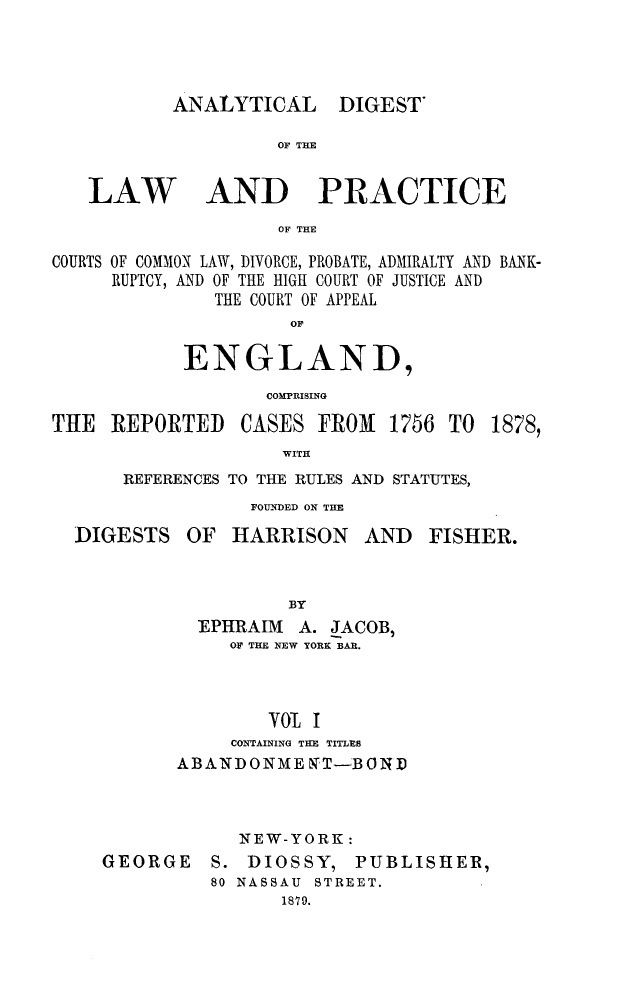 handle is hein.cases/aydlwpc0001 and id is 1 raw text is: 




ANALYTICAL DIGEST'


OF TIM


LAW


AND PRACTICE


OF THE


COURTS OF COMMON LAW, DIVORCE, PROBATE, ADMIRALTY AND BANK-
     RUPTCY, AND OF THE HIGH COURT OF JUSTICE AND
               THE COURT OF APPEAL
                     OF

            ENGLAND,
                   COMPRISING


THE  REPORTED


CASES  FROM  1756  TO


              WITH
REFERENCES TO THE RULES AND STATUTES,


FOUNDED ON THE


DIGESTS


OF  HARRISON AND


FISHER.


          BY
  EPHRAIM  A. JACOB,
     OF THE NEW YORK BAR.



        OL  I
     CONTAINING THE TITLEs
ABANDONME   LTT-BORD



      NEW-YORK:


GEORGE


S. DIOSSY,


PUBLISHER,


80 NASSAU STREET.
      1879.


1878,


