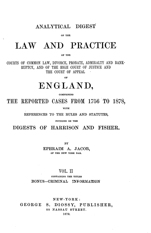 handle is hein.cases/aydlwpc0002 and id is 1 raw text is: 




ANALYTICAL


DIGEST


OF THE


LAW


AND PRACTICE


OF THE


COURTS OF COMMON LAW, DIVORCE, PROBATE, ADMIRALTY AND BANK-
     RUPTCY, AND OF THE HIGH COURT OF JUSTICE AND
               THE COURT OF APPEAL
                      OF

            ENGLAND,
                    COMPRISING


THE  REPORTED


CASES  FROM   1756


TO  1878,


WITH


REFERENCES TO THE RULES AND STATUTES,
            FOUNDED ON THE


DIGESTS


OF  HARRISON


AND   FISHER.


            BY
    EPHIRAIMI A. JACOB,
       OF THE NEW YORK BAR.



          VOL. II
       CONTAINING THE TITLES
BONUS-CRIMINAL INE ORMATION


GEORGE


S.
80


NEW-YORK:
DIOSSY,   PUBLISHER,
NASSAU STREET.
    1879.


