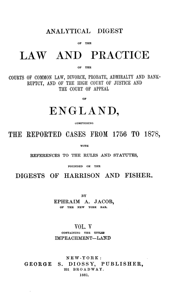 handle is hein.cases/aydlwpc0005 and id is 1 raw text is: 




ANALYTICAL

         OF TE


DIGEST


AND PRACTICE


OF TE


COURTS OF COMMON LAW, DIVORCE, PROBATE, ADMIRALTY AND BANK-
     RUPTCY, AND OF THE HIGH COURT OF JUSTICE AND
               THE COURT OF APPEAL
                     OF

            ENGLAND,

                   COMPRISING


THE  REPORTED


CASES  FROM


1756 TO  1878,


WITH


REFERENCES TO THE RULES AND STATUTES,

           FOUNDED ON THE


DIGESTS


OF  HARRISON AND


FISHER.


        BY
EPHRAIM  A. JACOB,
  Or THE NEW YORK BAR.



      YOL. Y
  CONTAINING THE TITLES
IMPEACHMENT-LAND


GEORGE


  NEW-YORK:
S. DIOSSY,   PUBLISHER,
  231 BROADWAY.
      1881.


LAW


