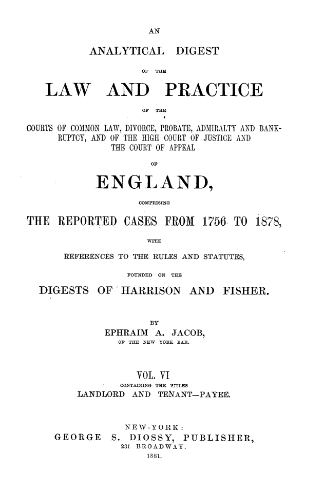 handle is hein.cases/aydlwpc0006 and id is 1 raw text is: 

AN


ANALYTICAL


DIGEST


OF THE


LAW


AND PRACTICE


OF THE


COURTS OF COMDION LAW, DIVORCE, PROBATE, ADMIRALTY AND BANK-
     RUPTCY, AND OF THE HIGH COURT OF JUSTICE AND
               THE COURT OF APPEAL
                      oE

            ENGLAND,

                    COMPRISING


THE  REPORTED CASES FROM 1756  TO

                     WITH

      REFERENCES TO THE RULES AND STATUTES,

                  FOUNDED ON THE


1878,


DIGESTS


OF  HARRISON


AND   FISHER.


             BY
     EPHRAIM  A. JACOB,
       OF THE NEW YORK BAR.



          VOL. VI
       CONTAINING TrE TITLES
LANDLORD  AND TENANT-PAYEE.


GEORGE


  NEW-YORK:
S. DIOSSY,
  231 BROADWAN
      1881.


PUBLISHER,


