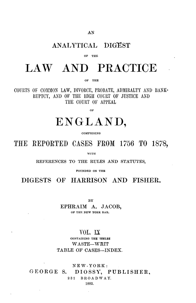 handle is hein.cases/aydlwpc0009 and id is 1 raw text is: 




AN


ANALYTICAL


DIGEST


OF THE


LAW


AND PRACTICE


OF THE


COURTS OF COMMON LAW, DIVORCE, PROBATE, ADMIRALTY AND BANK-
     RUPTCY, AND OF THE HIGH COURT OF JUSTICE AND
               THE COURT OF APPEAL
                      OF

            ENGLAND,
                   COMPRISING


THE  REPORTED


CASES  FROM   1756


TO  1878,


WITH


REFERENCES TO THE RULES AND STATUTES,
           FOUNDED ON THE


DIGESTS


OF  HARRISON AND FISHER.


         BY
 EPHRAIM  A. JACOB,
    OF THE NEW YORK BAR.


      VOL. LI
    CONTAINING THE T'LIES
    WASTE-WRIT
TABLE OF CASES-INDEX.


GEORGE   S.


NEW-YORK:
DIOSSY,   PUBLISHER,


231 BROADWAY.
     1882.


