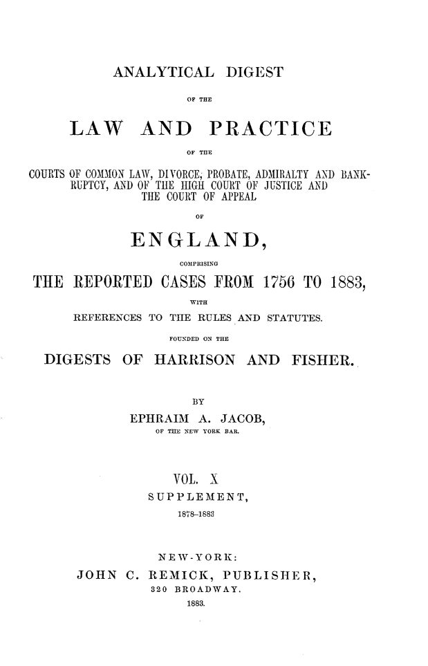 handle is hein.cases/aydlwpc0010 and id is 1 raw text is: 




ANALYTICAL


DIGEST


OF THE


     LAW AND PRACTICE
                    OF THE

COURTS OF COMMON LAW, DIVORCE, PROBATE, ADMIRALTY AND BANK-
     RUPTCY, AND OF THE HIGH COURT OF JUSTICE AND
              THE COURT OF APPEAL
                     OF

             ENGLAND,
                   COMPRISING

 THE  REPORTED   CASES  FROM  1756 TO  1883,
                     WITH
      REFERENCES TO THE RULES AND STATUTES.
                  FOUNDED ON THE


DIGESTS


OF  HARRISON AND


         BY
 EPHRAIM  A. JACOB,
    OF TIE NEW YORK BAR.



      VOL. X
   SUPPLEMENT,
       1878-1883


          NEW-YORK:
JOHN  C. REMICK,   PUBLISHER,
          320 BROADWAY.
              1883.


FISHER.


