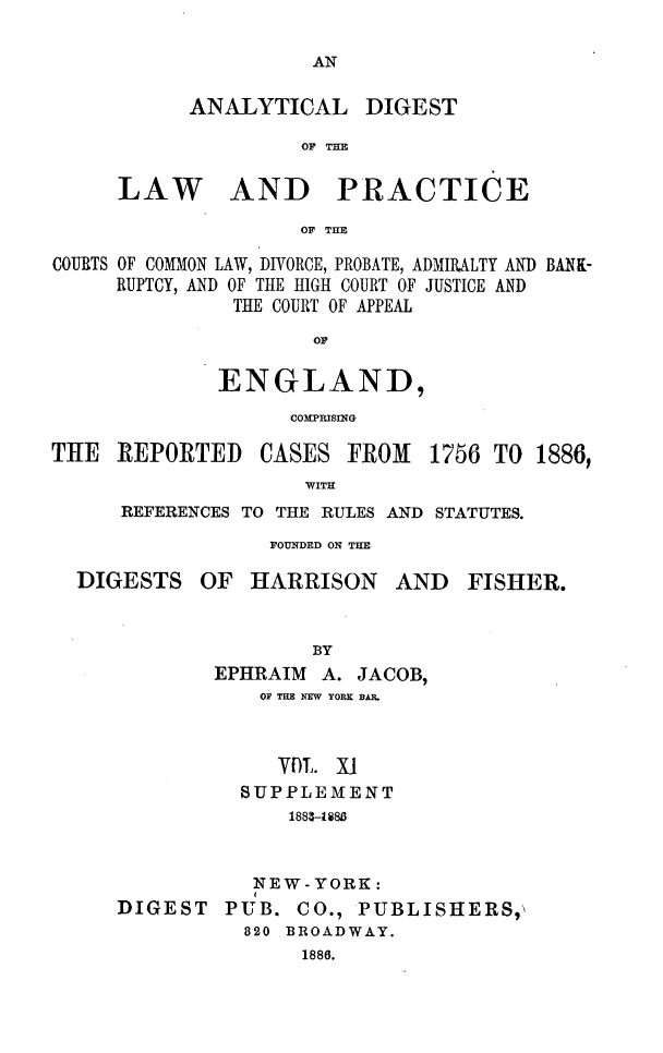 handle is hein.cases/aydlwpc0011 and id is 1 raw text is: 

AN


ANALYTICAL DIGEST

         OF THE


LAW


AND PRACTICE


OF THE


COURTS OF COMMON LAW, DIVORCE, PROBATE, ADMIRALTY AND BANK-
     RUPTCY, AND OF THE HIGH COURT OF JUSTICE AND
               THE COURT OF APPEAL
                     OF

             ENGLAND,
                   COMPRISING


THE  REPORTED


CASES  FROM


1756 TO  1886,


WITH


REFERENCES TO THE RULES AND STATUTES.
            FOUNDED ON THE


DIGESTS


OF  HARRISON


AND   FISHER.


                BY
        EPHRAIM  A. JACOB,
            OF THE NEW YORK BAR.


            VOL.  X1
          SUPPLEMENT
              1883-U83


           NEW-YORK:
DIGEST   PUB.  CO., PUBLISHERS,
          820 BROADWAY.
               1886.


