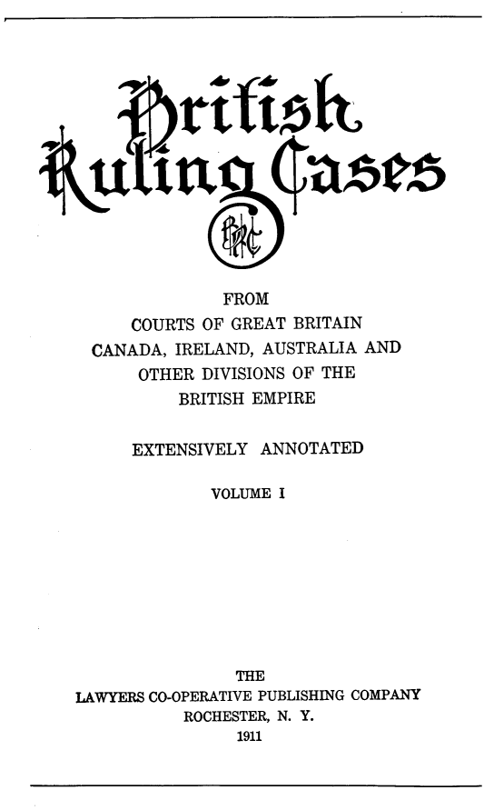 handle is hein.cases/btrccb0001 and id is 1 raw text is: 















               FROM
      COURTS OF GREAT BRITAIN
  CANADA, IRELAND, AUSTRALIA AND
      OTHER  DIVISIONS OF THE
          BRITISH EMPIRE


      EXTENSIVELY  ANNOTATED

              VOLUME I









                THE
LAWYERS CO-OPERATIVE PUBLISHING COMPANY
           ROCHESTER, N. Y.
                1911


