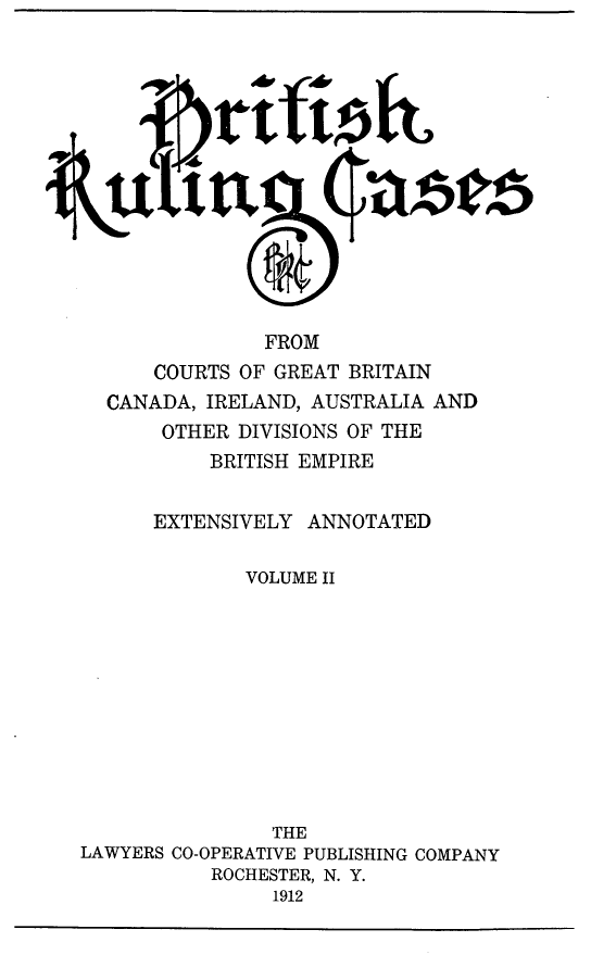 handle is hein.cases/btrccb0002 and id is 1 raw text is: 








    Ii t




               FROM
      COURTS OF GREAT BRITAIN
  CANADA, IRELAND, AUSTRALIA AND
       OTHER DIVISIONS OF THE
           BRITISH EMPIRE


      EXTENSIVELY  ANNOTATED

              VOLUME II











                THE
LAWYERS CO-OPERATIVE PUBLISHING COMPANY
           ROCHESTER, N. Y.
                1912


