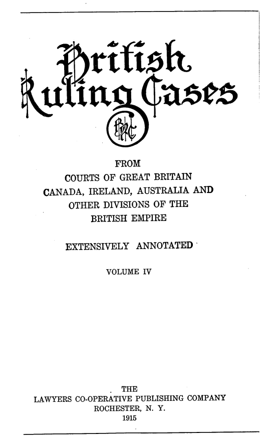 handle is hein.cases/btrccb0004 and id is 1 raw text is: 














               FROM
      COURTS OF GREAT BRITAIN
  CANADA, IRELAND, AUSTRALIA AND
      OTHER  DIVISIONS OF THE
          BRITISH EMPIRE


      EXTENSIVELY  ANNOTATED'

             VOLUME IV











             .  THE
LAWYERS CO-OPERATIVE PUBLISHING COMPANY
           ROCHESTER, N. Y.
                1915


