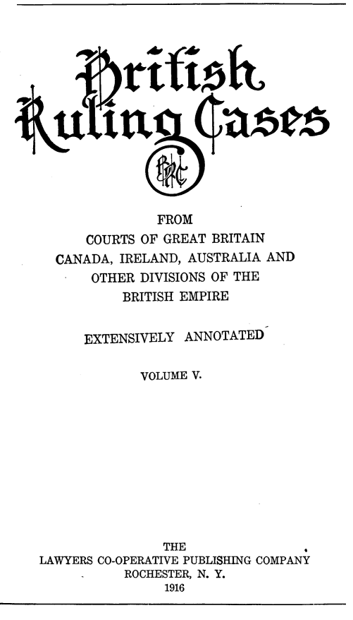 handle is hein.cases/btrccb0005 and id is 1 raw text is: 













               FROM
      COURTS OF GREAT BRITAIN
  CANADA, IRELAND, AUSTRALIA AND
       OTHER DIVISIONS OF THE
           BRITISH EMPIRE


      EXTENSIVELY  ANNOTATED

             VOLUME V.











                THE               .
LAWYERS CO-OPERATIVE PUBLISHING COMPANY
           ROCHESTER, N. Y.
                1916


