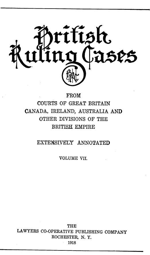 handle is hein.cases/btrccb0007 and id is 1 raw text is: 














                FROM
      COURTS  OF GREAT BRITAIN
  CANADA,  IRELAND, AUSTRALIA AND
       OTHER DIVISIONS OF THE
           BRITISH EMPIRE

      EXTENSIVELY  ANNOTATED

             VOLUME VII.











                THE
LAWYERS CO-OPERATIVE PUBLISHING COMPANY
           ROCHESTER, N. Y.
                1918


