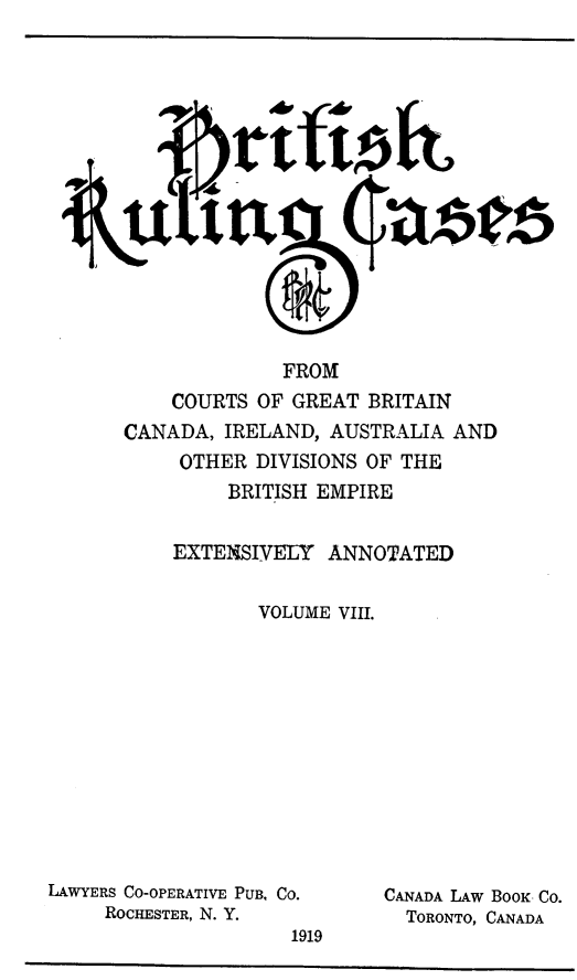 handle is hein.cases/btrccb0008 and id is 1 raw text is: 















                     FROM
           COURTS OF GREAT  BRITAIN
       CANADA, IRELAND,  AUSTRALIA AND
            OTHER DIVISIONS OF THE
                BRITISH EMPIRE


           EXTENSIVELY   ANNOTATED

                  VOLUME VIII.












LAWYERS CO-OPERATIVE PUB. Co. CANADA LAW BOOK Co.
     ROCHESTER, N. Y.          TORONTO, CANADA
                     1919


