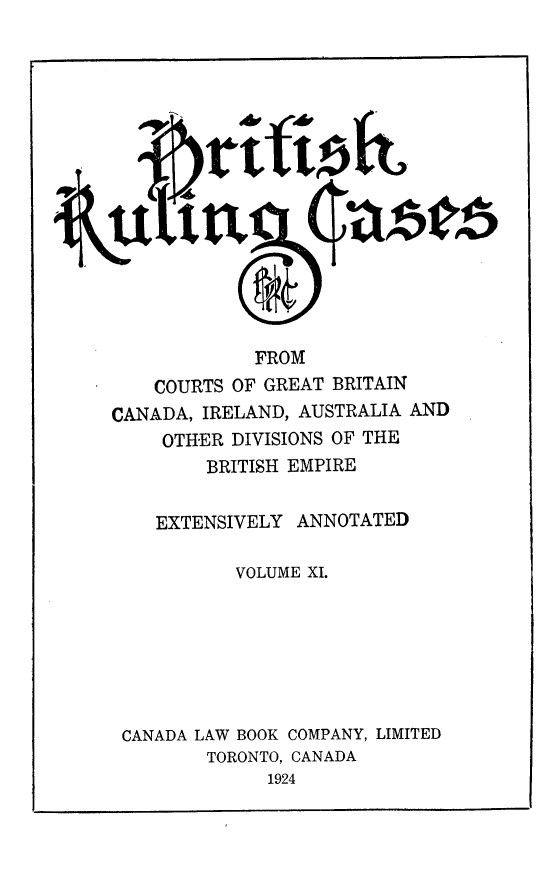 handle is hein.cases/btrccb0011 and id is 1 raw text is: 
















             FROM
    COURTS OF GREAT BRITAIN
CANADA, IRELAND, AUSTRALIA AND
     OTHER DIVISIONS OF THE
         BRITISH EMPIRE


    EXTENSIVELY  ANNOTATED

           VOLUME XI.







 CANADA LAW BOOK COMPANY, LIMITED
         TORONTO, CANADA
              1924


