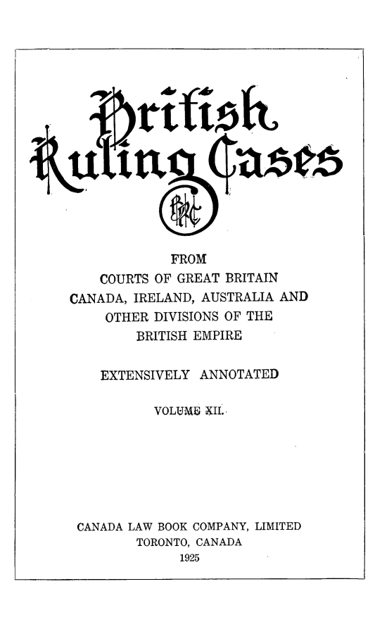 handle is hein.cases/btrccb0012 and id is 1 raw text is: 
















             FROM
    COURTS OF GREAT BRITAIN
CANADA, IRELAND, AUSTRALIA AND
     OTHER DIVISIONS OF THE
         BRITISH EMPIRE


    EXTENSIVELY  ANNOTATED

           VOLUME XII.







 CANADA LAW BOOK COMPANY, LIMITED
         TORONTO, CANADA
              1925


