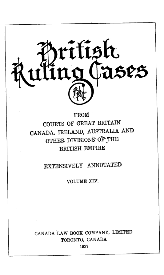 handle is hein.cases/btrccb0014 and id is 1 raw text is: 

















             FROM
    COURTS OF GREAT BRITAIN
CANADA, IRELAND, AUSTRALIA AND
     OTHER DIVISIONS OT THE
         BRITISH EMPIRE


    EXTENSIVELY  ANNOTATED

           VOLUME XIV.







 CANADA LAW BOOK COMPANY, LIMITED
         TORONTO, CANADA.
               1927


