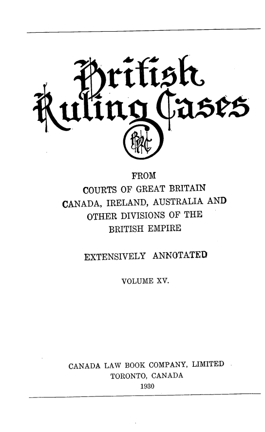 handle is hein.cases/btrccb0015 and id is 1 raw text is: 
















             FROM
    COURTS OF GREAT BRITAIN
CANADA, IRELAND, AUSTRALIA AND
     OTHER DIVISIONS OF THE
         BRITISH EMPIRE


    EXTENSIVELY  ANNOTATED

           VOLUME XV.








 CANADA LAW BOOK COMPANY, LIMITED
         TORONTO, CANADA
               1930



