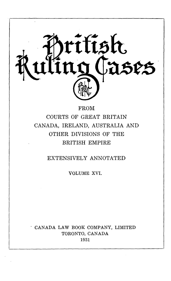 handle is hein.cases/btrccb0016 and id is 1 raw text is: 
















             FROM
   COURTS  OF GREAT BRITAIN
CANADA, IRELAND, AUSTRALIA AND
    OTHER  DIVISIONS OF THE
        BRITISH EMPIRE

    EXTENSIVELY ANNOTATED

          VOLUME XVI.








CANADA LAW BOOK COMPANY, LIMITED
        TORONTO, CANADA
             1931


