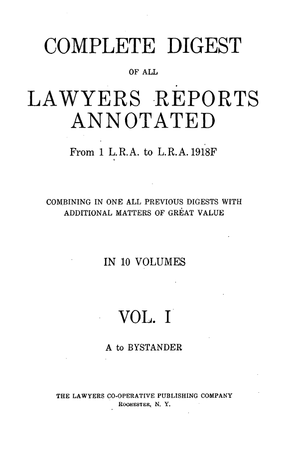 handle is hein.cases/cdlra0001 and id is 1 raw text is: COMPLETE DIGEST
OF ALL
LAWYERS REPORTS
ANNOTATED
From 1 L. R. A. to L. R. A. 1918F
COMBINING IN ONE ALL PREVIOUS DIGESTS WITH
ADDITIONAL MATTERS OF GREAT VALUE
IN 10 VOLUMES
VOL. I
A to BYSTANDER
THE LAWYERS CO-OPERATIVE PUBLISHING COMPANY
ROOHESTER, N. Y.


