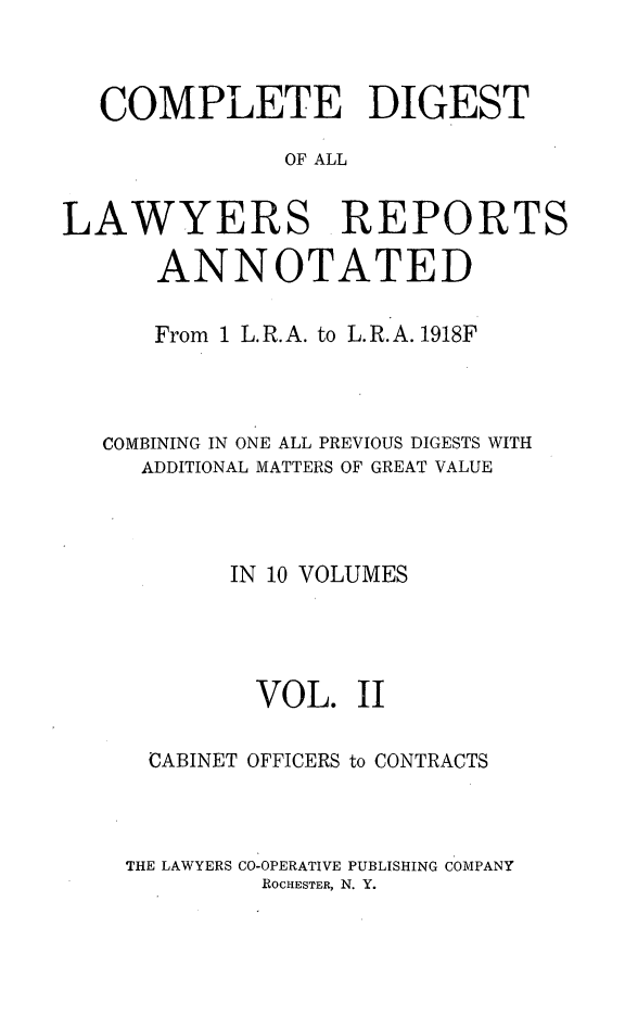 handle is hein.cases/cdlra0002 and id is 1 raw text is: COMPLETE DIGEST
OF ALL
LAWYERS REPORTS
ANNOTATED
From 1 L. R. A. to L. R. A. 1918F
COMBINING IN ONE ALL PREVIOUS DIGESTS WITH
ADDITIONAL MATTERS OF GREAT VALUE
IN 10 VOLUMES
VOL. II
CABINET OFFICERS to CONTRACTS
THE LAWYERS CO-OPERATIVE PUBLISHING COMPANY
ROCHESTER, N. Y.


